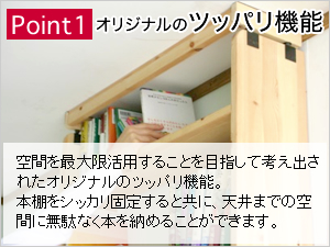 Point1:オリジナルのツッパリ機能：空間を最大限活用することを目指して考え出されたオリジナルのツッパリ機能。本棚をしっかり固定するとともに天井までの空間に無駄なく本を納めることができます。
