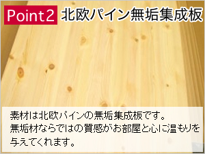 Point2：北欧パイン無垢集成板：素材は北欧パインの無垢集成板です。無垢材ならではの質感がお部屋と心にぬくもりを与えてくれます。
